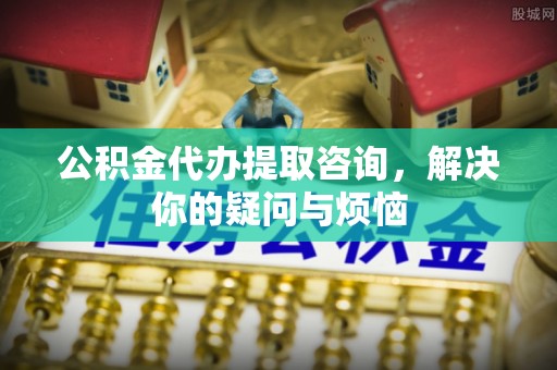 福安公积金代办提取咨询，解决你的疑问与烦恼
