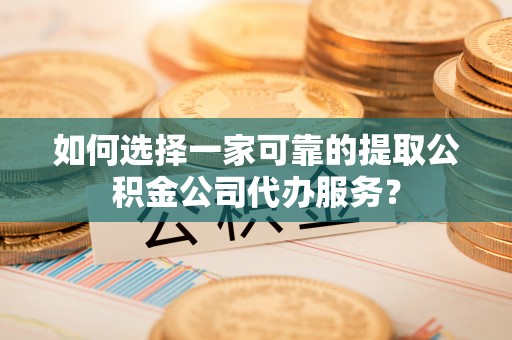 福安如何选择一家可靠的提取公积金公司代办服务？