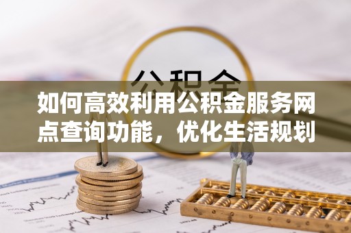 福安如何高效利用公积金服务网点查询功能，优化生活规划