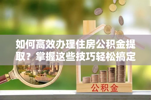 福安如何高效办理住房公积金提取？掌握这些技巧轻松搞定