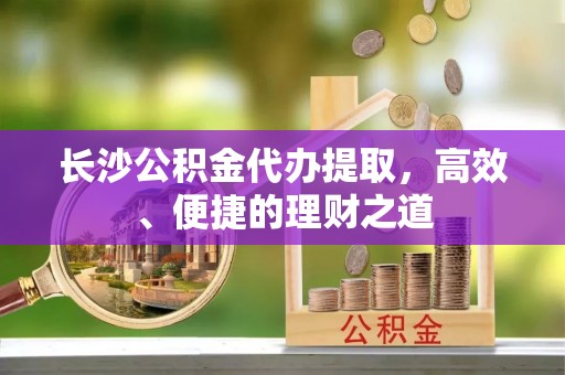 福安长沙公积金代办提取，高效、便捷的理财之道