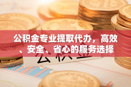 福安公积金专业提取代办，高效、安全、省心的服务选择