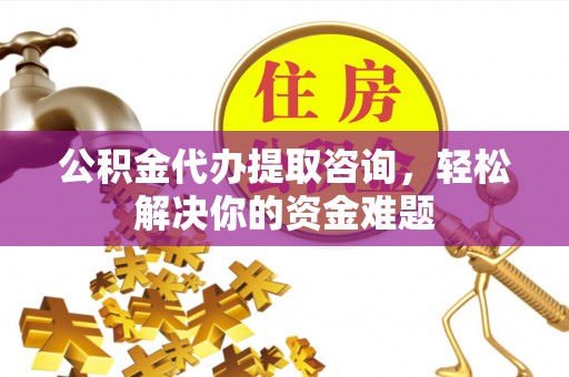 福安公积金代办提取咨询，轻松解决你的资金难题