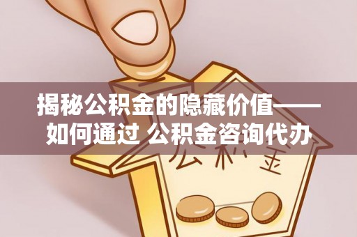福安揭秘公积金的隐藏价值——如何通过 公积金咨询代办提取 优化财富管理