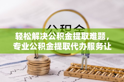 福安轻松解决公积金提取难题，专业公积金提取代办服务让生活更便捷