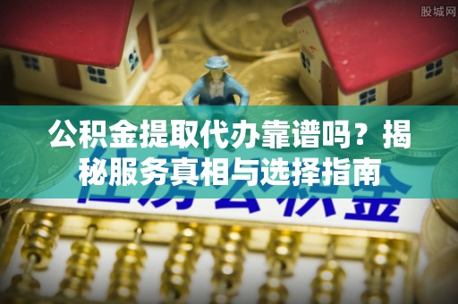 福安公积金提取代办靠谱吗？揭秘服务真相与选择指南