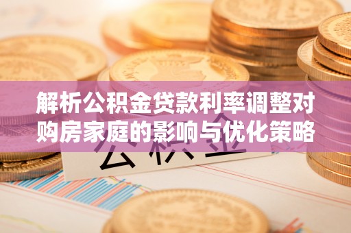 福安解析公积金贷款利率调整对购房家庭的影响与优化策略