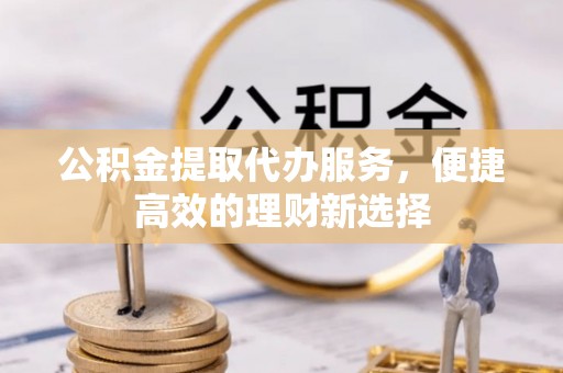 福安公积金提取代办服务，便捷高效的理财新选择