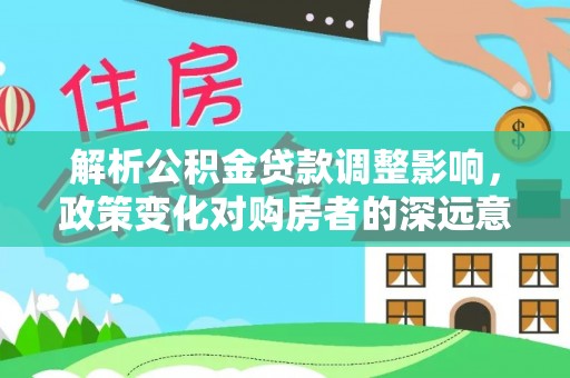 福安解析公积金贷款调整影响，政策变化对购房者的深远意义