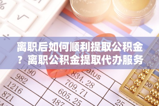 福安离职后如何顺利提取公积金？离职公积金提取代办服务帮你搞定！