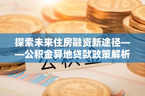福安探索未来住房融资新途径——公积金异地贷款政策解析与实践