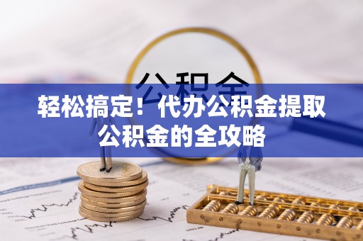 福安轻松搞定！代办公积金提取公积金的全攻略