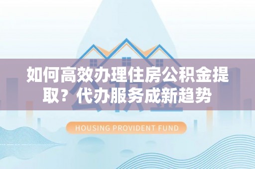 福安如何高效办理住房公积金提取？代办服务成新趋势
