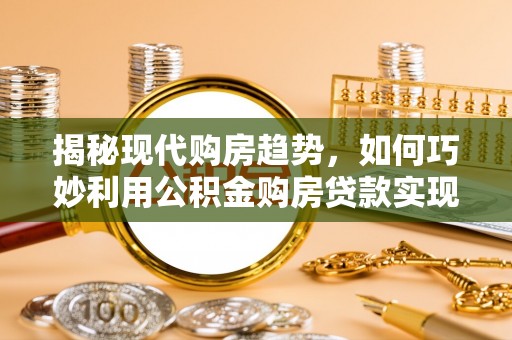 福安揭秘现代购房趋势，如何巧妙利用公积金购房贷款实现置业梦想
