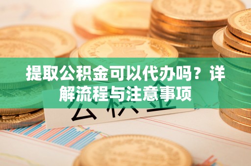 福安提取公积金可以代办吗？详解流程与注意事项