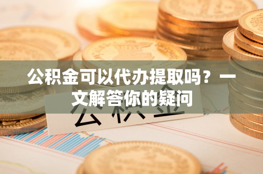 福安公积金可以代办提取吗？一文解答你的疑问