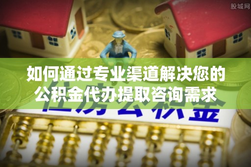 福安如何通过专业渠道解决您的公积金代办提取咨询需求