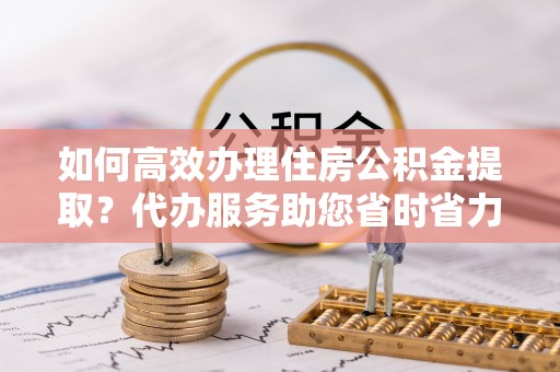 福安如何高效办理住房公积金提取？代办服务助您省时省力