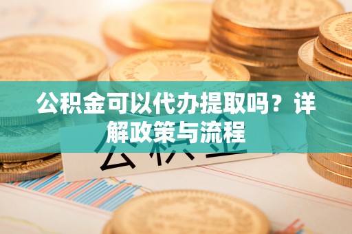 福安公积金可以代办提取吗？详解政策与流程