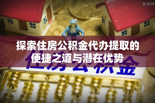 福安探索住房公积金代办提取的便捷之道与潜在优势