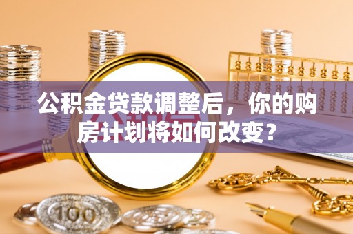 福安公积金贷款调整后，你的购房计划将如何改变？