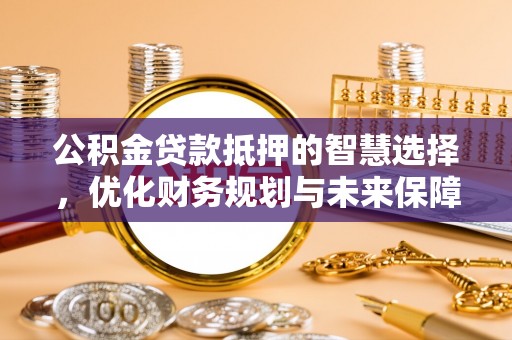福安公积金贷款抵押的智慧选择，优化财务规划与未来保障
