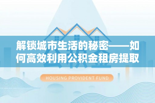福安解锁城市生活的秘密——如何高效利用公积金租房提取政策优化居住体验