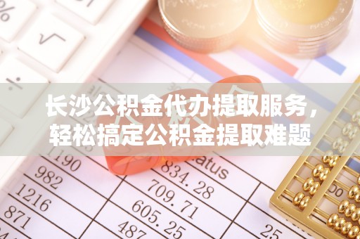 福安长沙公积金代办提取服务，轻松搞定公积金提取难题