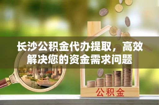 福安长沙公积金代办提取，高效解决您的资金需求问题