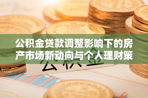 福安公积金贷款调整影响下的房产市场新动向与个人理财策略
