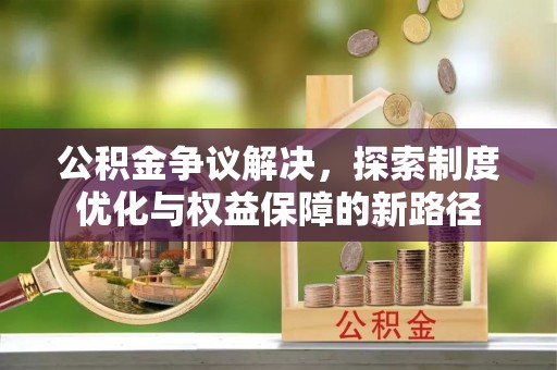 福安公积金争议解决，探索制度优化与权益保障的新路径