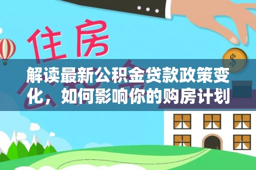 福安解读最新公积金贷款政策变化，如何影响你的购房计划？