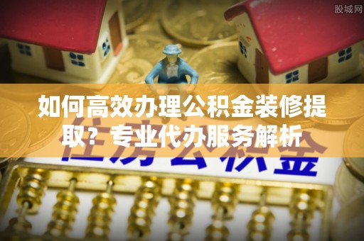 福安如何高效办理公积金装修提取？专业代办服务解析