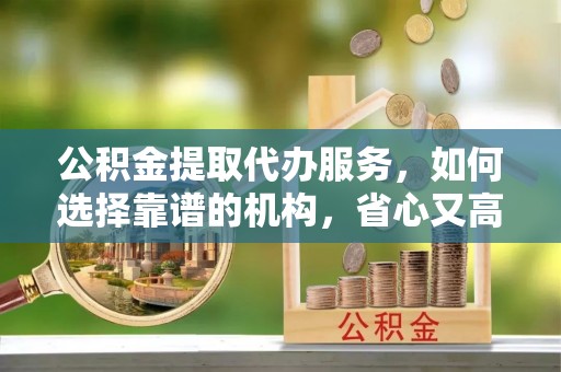 福安公积金提取代办服务，如何选择靠谱的机构，省心又高效