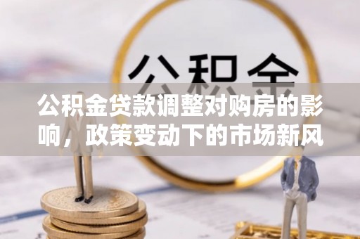 福安公积金贷款调整对购房的影响，政策变动下的市场新风向