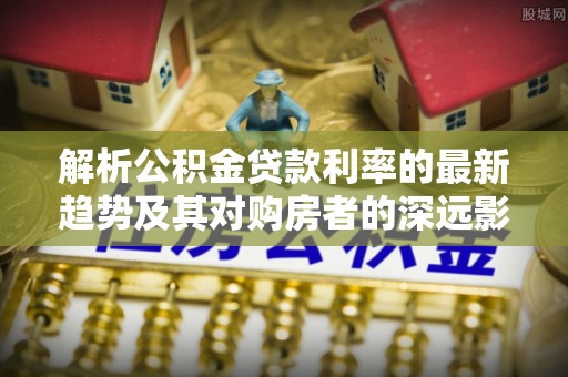 福安解析公积金贷款利率的最新趋势及其对购房者的深远影响