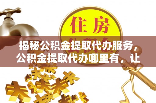 福安揭秘公积金提取代办服务，公积金提取代办哪里有，让你省时省心的解决方案