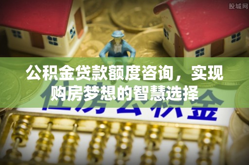 福安公积金贷款额度咨询，实现购房梦想的智慧选择