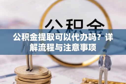 福安公积金提取可以代办吗？详解流程与注意事项