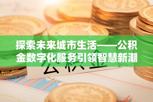 福安探索未来城市生活——公积金数字化服务引领智慧新潮流