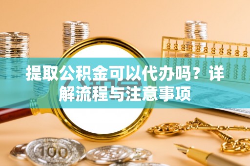 福安提取公积金可以代办吗？详解流程与注意事项