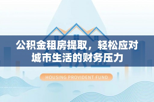 福安公积金租房提取，轻松应对城市生活的财务压力