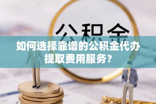 福安如何选择靠谱的公积金代办提取费用服务？