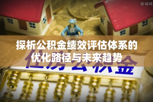 福安探析公积金绩效评估体系的优化路径与未来趋势