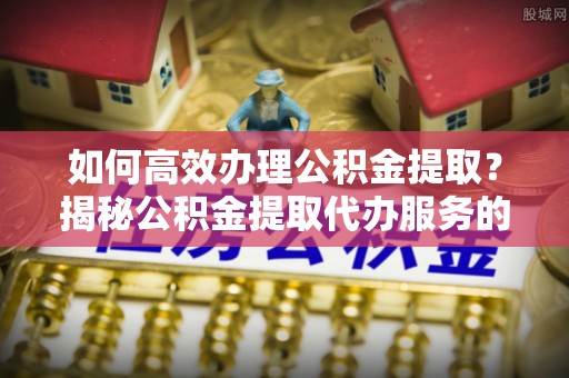 福安如何高效办理公积金提取？揭秘公积金提取代办服务的优势与注意事项