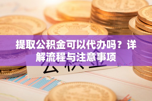 福安提取公积金可以代办吗？详解流程与注意事项