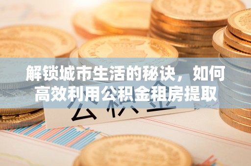 福安解锁城市生活的秘诀，如何高效利用公积金租房提取