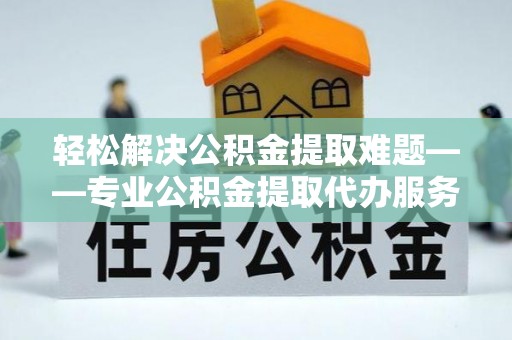 福安轻松解决公积金提取难题——专业公积金提取代办服务详解