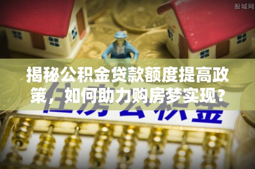 福安揭秘公积金贷款额度提高政策，如何助力购房梦实现？