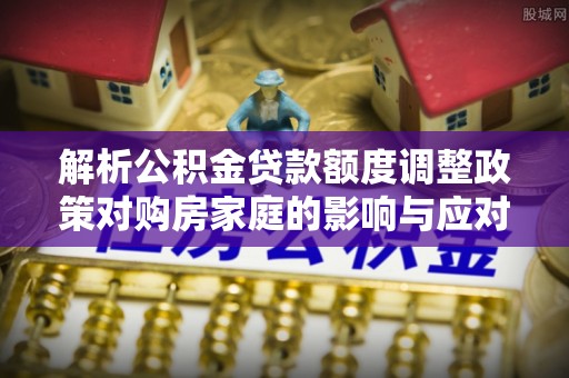 福安解析公积金贷款额度调整政策对购房家庭的影响与应对策略